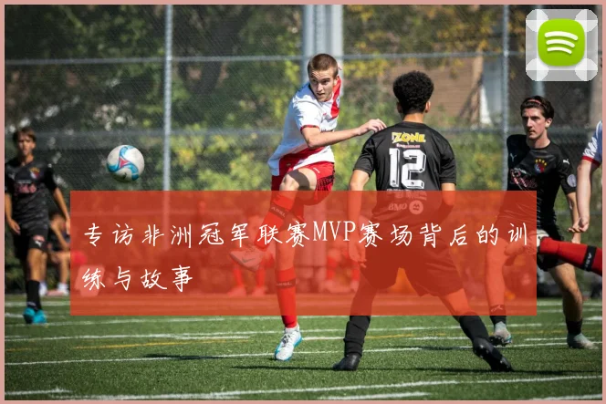 专访非洲冠军联赛MVP赛场背后的训练与故事
