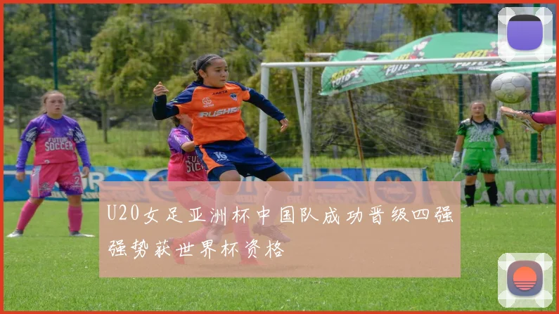 U20女足亚洲杯中国队成功晋级四强强势获世界杯资格